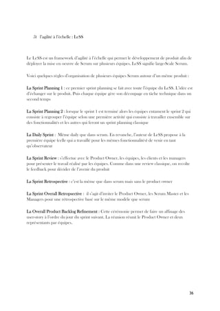 36
5) l’agilité à l’échelle : LeSS
Le LeSS est un framework d’agilité à l’échelle qui permet le développement de produit afin de
déployer la mise en oeuvre de Scrum sur plusieurs équipes. LeSS signifie large-Scale Scrum.
Voici quelques règles d’organisation de plusieurs équipes Scrum autour d’un même produit :
La Sprint Planning 1 : ce premier sprint planning se fait avec toute l’équipe du LeSS. L’idée est
d’échanger sur le produit. Puis chaque équipe gère son découpage en tâche technique dans un
second temps
La Sprint Planning 2 : lorsque le sprint 1 est terminé alors les équipes entament le sprint 2 qui
consiste à regrouper l’équipe selon une première activité qui consiste à travailler ensemble sur
des fonctionnalités et les autres qui feront un sprint planning classique
La Daily Sprint : Même daily que dans scrum. En revanche, l’auteur de LeSS propose à la
première équipe (celle qui a travaillé pour les mêmes fonctionnalités) de venir en tant
qu’observateur
La Sprint Review : s’effectue avec le Product Owner, les équipes, les clients et les managers
pour présenter le travail réalisé par les équipes. Comme dans une review classique, on recolte
le feedback pour décider de l’avenir du produit
La Sprint Retrospective : c’est la même que dans scrum mais sans le product owner
La Sprint Overall Retropsective : il s’agit d’inviter le Product Owner, les Scrum Master et les
Managers pour une rétrospective basé sur le même modèle que scrum
La Overall Product Backlog Refinement : Cette cérémonie permet de faire un affinage des
user-story à l’ordre du jour du sprint suivant. La réunion réunit le Product Owner et deux
représentants par équipes.
 