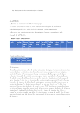 37
C) Mini-portfolio des méthodes agiles existantes
A) KANBAN
1. Faciliter au maximum le workflow d’une équipe
2. Adapter le volume du travail en cours aux capacités de l’équipe de production
3. Utiliser en parallèle des autres méthodes (scrum & kanban notamment)
4. Permettre une transition progressive des méthodes classiques aux méthodes agiles
Exemple de KANBAN :
B) Scrumban :
Scrumban a été créé dans le but de faciliter la transition des équipes Scrum vers les approches
Lean et Kanban. Les itérations dans Scrumban sont courtes pour permettre une adaption
rapide de l’équipe si l’environnement change constamment. Le flux représente de façon
exhaustive l’ensemble des activités nécessaires pour réaliser une tâche (ex. Analysis, Ready,
Dev, Code review, Test, Done, Deployment). On réalise des planifications à la demande : le
sprint planning n’existe plus en Scrumban. Les sessions de planning sont déclenchées lorsque
le nombre de stories et de tâches dans le backlog passe sous un seuil défini (par exemple, la
session de planning n’est déclenchée que lorsqu’il ne reste que 2 stories en To do). On a
également l’introduction des limites de travail en cours (WIP limits) pour contraindre chaque
membre de l’équipe à travailler sur une seule tâche en même temps et des limites de tâches ou
stories dans le backlog (To do limits) afin d’avoir des séances de planning plus efficaces.
Lorsqu’un membre complète une tâche, il en tire une autre (système de “pull”). Il ne démarre
une nouvelle tâche que si le flux est libre (aucune tâche déjà en cours ne requiert l’intervention
de l’équipe).
 