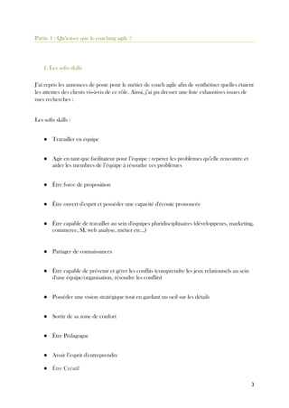 3
Partie 1 : Qu’est-ce que le coaching agile ?
1. Les softs skills
J’ai repris les annonces de poste pour le métier de coach agile afin de synthétiser quelles étaient
les attentes des clients vis-à-vis de ce rôle. Ainsi, j’ai pu dresser une liste exhaustives issues de
mes recherches :
Les softs skills :
● Travailler en équipe
● Agir en tant que facilitateur pour l’équipe : repérer les problèmes qu’elle rencontre et
aider les membres de l’équipe à résoudre ces problèmes
● Être force de proposition
● Être ouvert d'esprit et posséder une capacité d'écoute prononcée
● Être capable de travailler au sein d'équipes pluridisciplinaires (développeurs, marketing,
commerce, SI, web analyse, métier etc...)
● Partager de connaissances
● Être capable de prévenir et gérer les conflits (comprendre les jeux relationnels au sein
d'une équipe/organisation, résoudre les conflits)
● Posséder une vision stratégique tout en gardant un oeil sur les détails
● Sortir de sa zone de confort
● Être Pédagogue
● Avoir l’esprit d'entreprendre
● Être Créatif
 