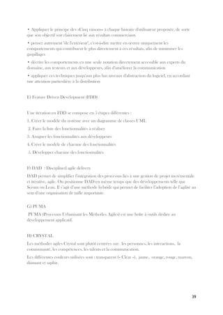 39
• Appliquer le principe des «Cinq raisons» à chaque histoire d'utilisateur proposée, de sorte
que son objectif soit clairement lié aux résultats commerciaux
• penser autrement "de l'extérieur", c'est-à-dire mettre en œuvre uniquement les
comportements qui contribuent le plus directement à ces résultats, afin de minimiser les
gaspillages
• décrire les comportements en une seule notation directement accessible aux experts du
domaine, aux testeurs et aux développeurs, afin d'améliorer la communication
• appliquer ces techniques jusqu'aux plus bas niveaux d'abstraction du logiciel, en accordant
une attention particulière à la distribution
E) Feature Driven Development (FDD)
Une itération en FDD se compose en 5 étapes différentes :
1. Créer le modèle du système avec un diagramme de classes UML
2. Faire la liste des fonctionnalités à réaliser
3. Assigner les fonctionnalités aux développeurs
4. Créer le modèle de chacune des fonctionnalités
5. Développer chacune des fonctionnalités
F) DAD : Disciplined agile delivery
DAD permet de simplifier l’intégration des processus liés à une gestion de projet incrémentale
et itérative, agile. On positionne DAD en même temps que des développements telle que
Scrum ou Lean. Il s’agit d’une méthode hybride qui permet de faciliter l’adoption de l’agilité au
sein d’une organisation de taille importante.
G) PUMA
PUMA (Processus Urbanisant les Méthodes Agiles) est une boîte à outils dédiée au
développement applicatif.
H) CRYSTAL
Les méthodes agiles Crystal sont plutôt centrées sur: les personnes, les interactions, la
communauté, les compétences, les talents et la communication.
Les différentes couleurs utilisées sont : transparent (« Clear »), jaune, orange, rouge, marron,
diamant et saphir.
 