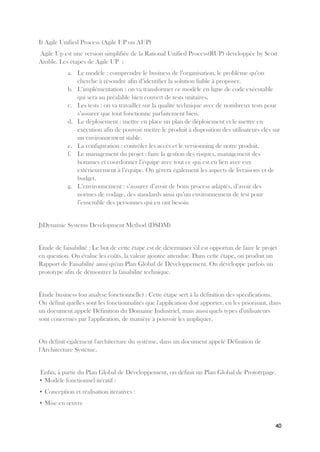 40
I) Agile Unified Process (Agile UP ou AUP)
Agile Up est une version simplifiée de la Rational Unified Process(RUP) developpée by Scott
Amble. Les étapes de Agile UP :
a. Le modèle : comprendre le business de l’organisation, le problème qu’on
cherche à résoudre afin d’identifier la solution fiable à proposer.
b. L’implémentation : on va transformer ce modèle en ligne de code exécutable
qui sera au préalable bien couvert de tests unitaires.
c. Les tests : on va travailler sur la qualité technique avec de nombreux tests pour
s’assurer que tout fonctionne parfaitement bien.
d. Le déploiement : mettre en place un plan de déploiement et le mettre en
exécution afin de pouvoir mettre le produit à disposition des utilisateurs clés sur
un environnement stable.
e. La configuration : contrôler les accès et le versionning de notre produit.
f. Le management du projet : faire la gestion des risques, management des
hommes et coordonner l’équipe avec tout ce qui est en lien avec eux
extérieurement à l’équipe. On gèrera également les aspects de livraisons et de
budget.
g. L’environnement : s’assurer d’avoir de bons process adaptés, d’avoir des
normes de codage, des standards ainsi qu’un environnement de test pour
l’ensemble des personnes qui en ont besoin
J)Dynamic Systems Development Method (DSDM)
Étude de faisabilité : Le but de cette étape est de déterminer s'il est opportun de faire le projet
en question. On évalue les coûts, la valeur ajoutée attendue. Dans cette étape, on produit un
Rapport de Faisabilité ainsi qu'un Plan Global de Développement. On développe parfois un
prototype afin de démontrer la faisabilité technique.
Étude business (ou analyse fonctionnelle) : Cette étape sert à la définition des spécifications.
On définit quelles sont les fonctionnalités que l'application doit apporter, en les priorisant, dans
un document appelé Définition du Domaine Industriel, mais aussi quels types d'utilisateurs
sont concernés par l'application, de manière à pouvoir les impliquer.
On définit également l'architecture du système, dans un document appelé Définition de
l'Architecture Système.
Enfin, à partir du Plan Global de Développement, on définit un Plan Global de Prototypage.
• Modèle fonctionnel itératif :
• Conception et réalisation itératives :
• Mise en œuvre
 