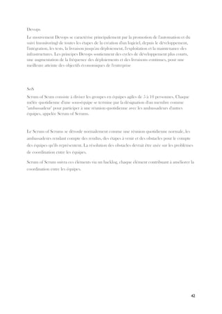 42
Devops
Le mouvement Devops se caractérise principalement par la promotion de l'automation et du
suivi (monitoring) de toutes les étapes de la création d'un logiciel, depuis le développement,
l'intégration, les tests, la livraison jusqu'au déploiement, l'exploitation et la maintenance des
infrastructures. Les principes Devops soutiennent des cycles de développement plus courts,
une augmentation de la fréquence des déploiements et des livraisons continues, pour une
meilleure atteinte des objectifs économiques de l'entreprise
SoS
Scrum of Scum consiste à diviser les groupes en équipes agiles de 5 à 10 personnes. Chaque
mêlée quotidienne d'une sous-équipe se termine par la désignation d'un membre comme
"ambassadeur" pour participer à une réunion quotidienne avec les ambassadeurs d'autres
équipes, appelée Scrum of Scrums.
Le Scrum of Scrums se déroule normalement comme une réunion quotidienne normale, les
ambassadeurs rendant compte des rendus, des étapes à venir et des obstacles pour le compte
des équipes qu’ils représentent. La résolution des obstacles devrait être axée sur les problèmes
de coordination entre les équipes.
Scrum of Scrum suivra ces éléments via un backlog, chaque élément contribuant à améliorer la
coordination entre les équipes.
 