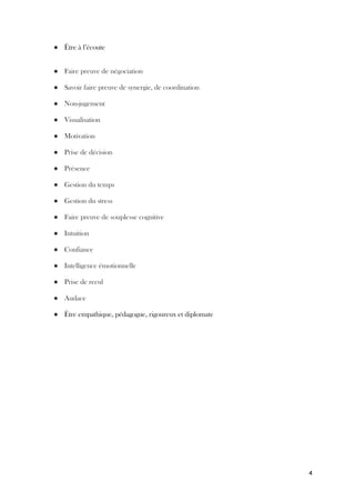 4
● Être à l’écoute
● Faire preuve de négociation
● Savoir faire preuve de synergie, de coordination
● Non-jugement
● Visualisation
● Motivation
● Prise de décision
● Présence
● Gestion du temps
● Gestion du stress
● Faire preuve de souplesse cognitive
● Intuition
● Confiance
● Intelligence émotionnelle
● Prise de recul
● Audace
● Être empathique, pédagogue, rigoureux et diplomate
 