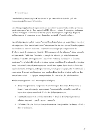 49
B) la systémique
La définition de la systémique : Caractère de ce qui est relatif à un système, qu’il soit
économique, politique, social ou autre.
La systémique appliquée aux organisations est une science assez nouvelle dont les premières
publications ont été écrites dans les années 1970. Elle met en avant de nombreux outils pour
l'analyse stratégique, la construction d'avants projets de changement, le pilotage de projets
multiniveaux car la systémique permet d’agir dans un monde d’interdépendance.
La systémique peut se définir comme “une méthodologie d'action sur les problèmes ouverts et
interdépendants dans les systèmes sociaux” et se caractérise à travers une méthodologie portée
sur l’d'action car Elle sert avant tout à construire des avants projets d'organisation, de
développement, de changement (stratégie, RH, management). Par ailleurs, c’est une approche
orientée vers les Problèmes, C'est-à-dire la complexité (élément qui subit l'influence de
nombreuses variables interdépendantes à travers des évolutions nombreuses et plusieurs
manières d’être résolus). De plus, la systémique met en avant l’interdépendance; la systémique
prend en compte les interdépendances entre les différents aspects d'une situation (financière,
organisationnelle, stratégique, technique, humaine, sociale, psychologique, etc) et contribue à la
construction de projets satisfaisants sur tous les plans. Pour finir la systémique s’effectue dans
les systèmes sociaux : Les équipes, les organisations, les entreprises, les administrations...
Ainsi comment procède t-on à une analyse systémique :
3. Analyse des principaux composants et caractéristiques du système. Cela consiste à
observer les relations entre les acteurs en s'intéressant plus particulièrement à leurs
interactions récurrentes afin de déceler les dysfonctionnements
3. Identifier la direction du système demandeur et disposer d'une vision globale des
relations récurrentes entre les acteurs concernés.
3. Définition d’un plan d’action (de type évolutive ou de rupture) car l’action est salvatrice
dans la systémique.
 