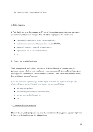 50
C) La méthode du changement selon Kotter
1- Créer l'urgence.
il s’agit du déclencheur du changement. C’est cette étape qui permet une prise de conscience
de la situation, et l’envie de changer. Pour cela il faut s’appuyer sur des faits tels que
● communiquez les résultats d'une études marketing ,
● exploitez les conclusions et l'impact d'une analyse SWOT ,
● montrez les menaces issues de la concurrence ,
● reposez-vous sur les réclamations clients
● ...
2 - Former une 'coalition' puissante
Nous avons parlé de leadership et notamment de leadership agile, c’est exactement de
personne comme cela dont vous avez besoin et non uniquement le pouvoir hiérarchique pour
développer vos collaborateurs vers de nouvelles pratiques. L’idée est de constituer une équipe
forte et influente autour d’un projet
il faut des personnes légitime et qui montre déjà la réalisation des règles du manager agile.
d’autres éléments peuvent être noté pour trouver une personne légitime :
● une expertise pointue,
● une capacité particulière de communication,
● une ancienneté dans l'entreprise,
● etc.
3 - Créer une vision de l'état futur
Donner du sens, de la perspective aux nouvelles orientations choisit, prenez le parti d’expliquer
le futur pour limiter l’angoisse liée à l’incertitude.
 