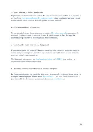 52
5 - Inciter à l'action et abaisser les obstacles
Impliquez vos collaborateurs dans l'action. En cas d'incohérence avec les buts fixés, aidez-les à
corriger le tir. La responsabilisation des parties prenantes est un point important pour réussir
durablement la transformation. Sans cela, pas de mutation profonde.
6 - Générer des victoires à court terme
Ne pas attendre le terme du projet pour crier victoire. Des jalons rapprochés permettent de
maintenir l'implication et le dynamisme de tous. Il convient donc de fixer des objectifs
intermédiaires pour éviter le découragement et l'essoufflement.
7 - Consolider les succès pour plus de changement
Un succès ne donne pas la victoire ! D'autant lorsqu'une mise en oeuvre réussie ne concerne
qu'une partie de l'entreprise. Généraliser une solution à l'ensemble d'un tout peut révéler de
nouveaux obstacles au changement.
N'hésitez pas à vous appuyer sur l'amélioration continue ou le PDCA pour maîtriser le
déploiement d'une nouvelle organisation.
8 - Ancrer les nouvelles approches dans la culture d'entreprise
Le changement étant un état transitoire pour arriver à de nouvelles pratiques, l'étape ultime est
d'intégrer l'état final projeté devenu réalité dans la culture . C'est aussi concrètement mettre à
jour l'ensemble des documents opérationnels (processus, procédures ...).
 