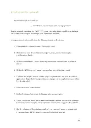 53
2. Le déroulement d’un coaching agile
A) réaliser une phase de cadrage
1. introduction : macro-étapes d’un accompagnement
Le coaching agile s’applique aux PME, TPE, grosse entreprise, fonction publique et à chaque
fois cela nécessite une part méthodique pour appliquer la méthode.
prérequis : entretien de qualification afin d’être positionné sur la mission.
1. Présentation des parties prenantes, rôles, expériences
2. Définition de la ou des problématiques : par exemple, transformation agile,
transformation digitale.
3. Définition des objectifs ? à quel moment je saurais que ma mission est terminée et
réussie
4. Définir les KPI du succès ? quand est-ce que l’on saura si l’équipe est agile
5. Eligibilité des projets : avec un backlog projet (ou portefeuille, une fiche de synthèse,
approbation du product owner pour être accompagné sur un ou plusieurs sujets définis
lors des objectifs. )
6. interview métiers (atelier métier)
7. Évaluer le niveau d’autonomie de l’équipe selon les sujets agiles
8. Mettre en place un plan d’action pour l’amélioration continue (par exemple éduquer =
formation ; show = exemples concrets ; mentor = one to one ; support = disponibilité)
9. Quelles solutions méthodologiques appliquées au contexte ? scrum en général. mais
il en existe d’autre PUMA, cristal, scrumban, kanban (voir annexe)
 