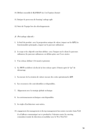 54
10. Définir ensemble le KANBAN (si c’est l’option choisie)
11. Intégrer le processus de framing/ cadrage agile
12. Suivi de l’équipe lors des développements
2) Pré-cadrage objectifs :
1. le brief du produit : avec la proposition unique de valeur, impact sur les KPI, les
fonctionnalités principales, impact sur le parcours utilisateurs
2. le scope et les objectifs sont bien définis : avec l’impact sur le client/ le parcours
utilisateur, Le parcours utilisateurs est définis grâce aux Users stories
3. Une release définie ( 3-4 mois) et priorisée
4. Le MVP est délivré à la fin de la 1ère release après 3/4mois après le “go” de
démarrage.
5. La mesure de la création de valeur: mesure des coûts opérationnels, KPI
6. Les ressources clés sont identifiées et disponibles.
7. Alignement avec la stratégie globale technique
8. les environnements techniques sont disponibles
9. les règles d’architecture sont suivies.
10. engagement du management et du top management (un senior executive (min N-2)
il a d’ailleurs communiqué sur ce produit les 3 derniers mois. Le steering
committee/comité de direction est mobilisé avec le N-1; N-2; N-3
 