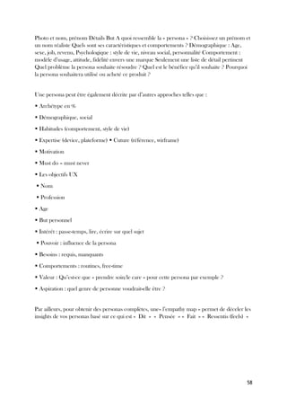 58
Photo et nom, prénom Détails But A quoi ressemble la « persona » ? Choisissez un prénom et
un nom réaliste Quels sont ses caractéristiques et comportements ? Démographique : Age,
sexe, job, revenu, Psychologique : style de vie, niveau social, personnalité Comportement :
modèle d’usage, attitude, fidélité envers une marque Seulement une liste de détail pertinent
Quel problème la persona souhaite résoudre ? Quel est le bénéfice qu’il souhaite ? Pourquoi
la persona souhaitera utilisé ou acheté ce produit ?
Une persona peut être également décrite par d’autres approches telles que :
▪ Archétype en %
▪ Démographique, social
▪ Habitudes (comportement, style de vie)
▪ Expertise (device, plateforme) ▪ Cuture (référence, wirframe)
▪ Motivation
▪ Must do – must never
▪ Les objectifs UX
▪ Nom
▪ Profession
▪ Age
▪ But personnel
▪ Intérêt : passe-temps, lire, écrire sur quel sujet
▪ Pouvoir : influence de la persona
▪ Besoins : requis, manquants
▪ Comportements : routines, free-time
▪ Valeur : Qu’est-ce que « prendre soin/le care » pour cette persona par exemple ?
▪ Aspiration : quel genre de personne voudrait-elle être ?
Par ailleurs, pour obtenir des personas complètes, une« l’empathy map » permet de déceler les
insights de vos personas basé sur ce qui est « Dit » « Pensée » « Fait » « Ressentis (feels) »
 