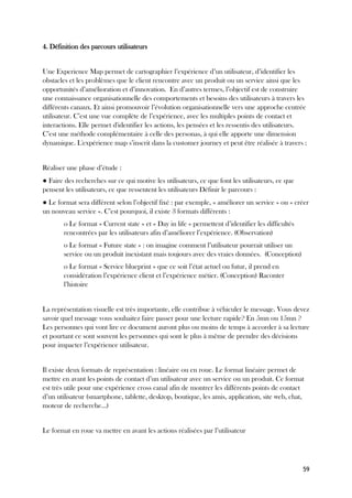 59
4. Définition des parcours utilisateurs
Une Experience Map permet de cartographier l’expérience d’un utilisateur, d’identifier les
obstacles et les problèmes que le client rencontre avec un produit ou un service ainsi que les
opportunités d’amélioration et d’innovation. En d’autres termes, l’objectif est de construire
une connaissance organisationnelle des comportements et besoins des utilisateurs à travers les
différents canaux. Et ainsi promouvoir l’évolution organisationnelle vers une approche centrée
utilisateur. C’est une vue complète de l’expérience, avec les multiples points de contact et
interactions. Elle permet d'identifier les actions, les pensées et les ressentis des utilisateurs.
C’est une méthode complémentaire à celle des personas, à qui elle apporte une dimension
dynamique. L'expérience map s’inscrit dans la customer journey et peut être réalisée à travers :
Réaliser une phase d’étude :
● Faire des recherches sur ce qui motive les utilisateurs, ce que font les utilisateurs, ce que
pensent les utilisateurs, ce que ressentent les utilisateurs Définir le parcours :
● Le format sera différent selon l’objectif fixé : par exemple, « améliorer un service » ou « créer
un nouveau service ». C’est pourquoi, il existe 3 formats différents :
o Le format « Current state » et « Day in life » permettent d’identifier les difficultés
rencontrées par les utilisateurs afin d’améliorer l’expérience. (Observation)
o Le format « Future state » : on imagine comment l’utilisateur pourrait utiliser un
service ou un produit inexistant mais toujours avec des vraies données. (Conception)
o Le format « Service blueprint » que ce soit l’état actuel ou futur, il prend en
considération l’expérience client et l’expérience métier. (Conception) Raconter
l’histoire
La représentation visuelle est très importante, elle contribue à véhiculer le message. Vous devez
savoir quel message vous souhaitez faire passer pour une lecture rapide? En 5mn ou 15mn ?
Les personnes qui vont lire ce document auront plus ou moins de temps à accorder à sa lecture
et pourtant ce sont souvent les personnes qui sont le plus à même de prendre des décisions
pour impacter l’expérience utilisateur.
Il existe deux formats de représentation : linéaire ou en roue. Le format linéaire permet de
mettre en avant les points de contact d’un utilisateur avec un service ou un produit. Ce format
est très utile pour une expérience cross canal afin de montrer les différents points de contact
d’un utilisateur (smartphone, tablette, desktop, boutique, les amis, application, site web, chat,
moteur de recherche…)
Le format en roue va mettre en avant les actions réalisées par l’utilisateur
 