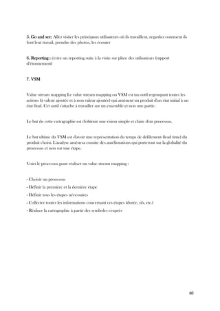 60
5. Go and see: Allez visiter les principaux utilisateurs où ils travaillent, regardez comment ils
font leur travail, prendre des photos, les écouter
6. Reporting : écrire un reporting suite à la visite sur place des utilisateurs (rapport
d’étonnement)
7. VSM
Value stream mapping Le value stream mapping ou VSM est un outil regroupant toutes les
actions (à valeur ajoutée et à non valeur ajoutée) qui amènent un produit d'un état initial à un
état final. Cet outil s'attache à travailler sur un ensemble et non une partie.
Le but de cette cartographie est d'obtenir une vision simple et claire d'un processus.
Le but ultime du VSM est d'avoir une représentation du temps de défilement (lead time) du
produit choisi. L'analyse amènera ensuite des améliorations qui porteront sur la globalité du
processus et non sur une étape.
Voici le processus pour réaliser un value stream mapping :
- Choisir un processus
- Définir la première et la dernière étape
- Définir tous les étapes nécessaires
- Collecter toutes les informations concernant ces étapes (durée, nb, etc.)
- Réaliser la cartographie à partir des symboles ci-après
 