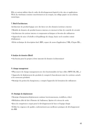 63
Elle est surtout utilisée dans le cadre du développement logiciel et des sites et applications
Web. Le wireframe consiste concrètement en un croquis, un collage papier ou un schéma
numérique.
7. Brief d’architecture.
Architecture de produit logique avec des liens vers des données/systèmes externes
•Modèle de données de produit (sources internes et externes) et liste de contrôle de sécurité
•Architecture du système interne et composants techniques et besoins des utilisateurs
•Approche de mise à l'échelle et d'équilibrage de charge, basée sur le nombre estimé
d'utilisateurs
•Fiche technique de description (incl. IRN, espace de noms d'application, URL, Chypre ID,...
8 Analyse de données (Brief)
•Au besoin pour les projets à forte intensité de données (à déterminer)
9. change management
•Plan macro de change management avec des fonctionnalités de base cibles (MVP, R1, R2,...)
•Approche de déploiement des produits (y compris le basculement entre les systèmes actuels
et les nouveaux produits)
•Stratégie de gestion du changement, y compris l'approche de formation des utilisateurs
10. Stratégie de déploiement
•Stratégie d'intégration/déploiement continue (environnements, workflows, rôles)
•Définition cible de fait à l'histoire de l'utilisateur, Sprint et le niveau de sortie
•Jeux de compétences requis pour le développement de base et l'équipe élargie
•Cibler les exigences de qualité, conformément aux meilleures pratiques de développement
des RD
 