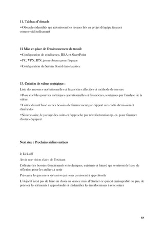 64
11. Tableau d’obstacle
•Obstacles identifiés qui ralentissent les risques liés au projet d'équipe (impact
commercial/utilisateur)
12 Mise en place de l’environnement de travail:
•Configuration de confluence, JIRA et SharePoint
•PC, VPN, IPN, jeton obtenu pour l'équipe
•Configuration du Scrum Board dans la pièce
13. Création de valeur stratégique :
Liste des mesures opérationnelles et financières affectées et méthode de mesure
•Base et cibles pour les métriques opérationnelles et financières, soutenues par l'analyse de la
valeur
•Coût estimatif basé sur les besoins de financement par rapport aux coûts d'émission et
d'infra/dev
•Si nécessaire, le partage des coûts et l'approche par rétrofacturation (p. ex. pour financer
d'autres équipes)
Next step : Prochains ateliers métiers
le kick-off
Avoir une vision claire de l’existant
Collecter les besoins (fonctionnels et techniques, existants et futurs) qui serviront de base de
réflexion pour les ateliers à venir
Présenter les premiers scénarios qui nous paraissent à approfondir
L’objectif n’est pas de faire un choix en séance mais d’étudier ce qui est envisageable ou pas, de
préciser les éléments à approfondir et d’identifier les interlocuteurs à rencontrer
 