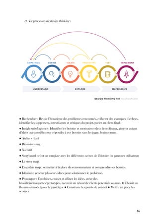 66
1) Le processus de design thinking :
● Rechercher : Revoir l’historique des problèmes rencontrés, collecter des exemples d’échecs,
identifier les supporters, investisseurs et critiques du projet, parler au client final.
● Insight (néologisme) : Identifier les besoins et motivations des clients finaux, générer autant
d’idées que possible pour répondre à ces besoins sans les juger, brainstormer.
● Atelier créatif
● Brainstorming
● Narratif
● Storyboard : c’est un template avec les différentes scènes de l’histoire du parcours utilisateurs
● Le story map
● Empathie map : se mettre à la place du consommateur et comprendre ses besoins.
● Idéation : générer plusieurs idées pour solutionner le problème.
● Prototyper : Combiner, croiser et affiner les idées, créer des
brouillons/maquettes/prototypes, recevoir un retour de clients potentiels ou non. ● Choisir un
(business) model pour le prototype ● Construire les points de contact ● Mettre en place les
services
 