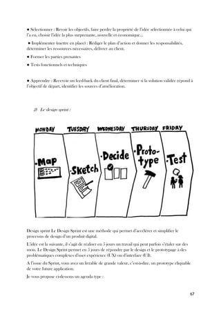 67
● Sélectionner : Revoir les objectifs, faire perdre la propriété de l’idée sélectionnée à celui qui
l’a eu, choisir l’idée la plus surprenante, nouvelle et économique…
● Implémenter (mettre en place) : Rédiger le plan d’action et donner les responsabilités,
déterminer les ressources nécessaires, délivrer au client.
● Former les parties prenantes
● Tests fonctionnels et techniques
● Apprendre : Recevoir un feed-back du client final, déterminer si la solution validée répond à
l’objectif de départ, identifier les sources d’amélioration.
2) Le design sprint :
Design sprint Le Design Sprint est une méthode qui permet d’accélérer et simplifier le
processus de design d’un produit digital.
L’idée est la suivante, il s’agit de réaliser en 5 jours un travail qui peut parfois s’étaler sur des
mois. Le Design Sprint permet en 5 jours de répondre par le design et le prototypage à des
problématiques complexes d’user expérience (UX) ou d’interface (UI).
A l’issue du Sprint, vous avez un livrable de grande valeur, c’est-à-dire, un prototype cliquable
de votre future application.
Je vous propose ci-dessous un agenda type :
 