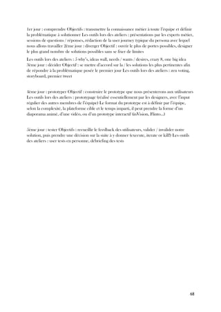68
1er jour : comprendre Objectifs : transmettre la connaissance métier à toute l’équipe et définir
la problématique à solutionner Les outils lors des ateliers : présentations par les experts métier,
sessions de questions / réponses, rédaction de la user journey typique du persona avec lequel
nous allons travailler 2ème jour : diverger Objectif : ouvrir le plus de portes possibles, designer
le plus grand nombre de solutions possibles sans se fixer de limites
Les outils lors des ateliers : 5 why’s, ideas wall, needs / wants / desires, crazy 8, one big idea
3ème jour : décider Objectif : se mettre d’accord sur la / les solutions les plus pertinentes afin
de répondre à la problématique posée le premier jour Les outils lors des ateliers : zen voting,
storyboard, premier tweet
4ème jour : prototyper Objectif : construire le prototype que nous présenterons aux utilisateurs
Les outils lors des ateliers : prototypage (réalisé essentiellement par les designers, avec l’input
régulier des autres membres de l’équipe) Le format du prototype est à définir par l’équipe,
selon la complexité, la plateforme cible et le temps imparti, il peut prendre la forme d’un
diaporama animé, d’une vidéo, ou d’un prototype interactif (inVision, Flinto…)
5ème jour : tester Objectifs : recueillir le feedback des utilisateurs, valider / invalider notre
solution, puis prendre une décision sur la suite à y donner (execute, iterate or kill!) Les outils
des ateliers : user tests en personne, débriefing des tests
 