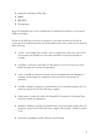 6
● l'approche systémique de Palo Alto.
● MBTI
● BIG FIVE
● Ennéagramme
Je pars de l’hypothèse que ce livre n’aborde que très rapidement les théories, c’est au lecteur
d’aller se renseigner.
La liste de soft skills que je viens de vous proposer, n’est ni plus ni moins qu’une liste de
course pour tout simplement prendre une facette plutôt qu’une autre comme nous le montre la
figure ci-dessous.
● mentor : vous prodiguez des conseils avisés et expérimentés selon votre niveau. C’est
une personne pour laquelle on a une estime particulière et qu'on peut prendre en
exemple.
● consultant : en tant que coach agile vous allez donner un avis sur un processus, de la
gestion de projet, des structures d’organisation.
● coach : conseiller en entreprise qui tente, par un accompagnement psychologique et
technique, de développer les compétences d'une personne ou d'un groupe de
personnes.
● conseiller : Indiquer à quelqu'un ce qu'il doit faire, lui recommander quelque chose ou
quelqu'un ; donner l'avis de faire telle chose, suggérer
● change maker : maîtrise des outils et les dispositifs de conception et de pilotage d’une
action de conduite du changement.
● facilitateur : Indiquer à quelqu'un ce qu'il doit faire, lui recommander quelque chose ou
quelqu'un ; donner l'avis de faire telle chose, suggérer. Par exemple : faciliter les rituels
scrum
● lean leader: 0 gaspillages, qualité, efficacité, travail d’équipe
 