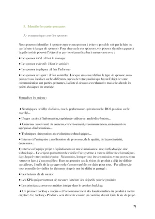 72
3. Identifier les parties prenantes
A) communiquer avec les sponsors
Nous pouvons identifier 4 sponsors type et un sponsor à éviter si possible soit par la fuite ou
par la lutte (changer de sponsor). Pour chacun de ces sponsors, vos pouvez identifier grpace à
la grille intérêt pouvoir l’objectif et par conséquent le plan à mettre en œuvre :
● Le sponsor idéal : il faut le manager
● Le sponsor exécutif : il faut le satisfaire
● Le sponsor impliquer : il faut l’informer
● Le sponsor arrogant : il faut contrôler Lorsque vous avez définit le type de sponsor, vous
pouvez vous focaliser sur les différents enjeux de votre produit qui feront l’objet de votre
communication aux parties-prenantes. La liste ci-dessous est exhaustive mais elle aborde les
points classiques en stratégie.
Formaliser les enjeux :
● Stratégiques : chiffre d’affaires, reach, performance opérationnelle, ROI, position sur le
marché…
● Usages : accès à l’information, expérience utilisateur, multi-distribution…
● Contenus : nouveauté du contenu, enrichissement, recommandation, croisement ou
agrégation d’informations…
● Techniques : innovations ou évolutions technologiques…
● Internes à l’entreprise : amélioration de processus, de la qualité, de la productivité,
économies…
● Internes à l’équipe projet : capitalisation sur une connaissance, une méthodologie, une
technologie… Ces enjeux permettent de clarifier l’écosystème à travers différentes thématiques
dans lequel votre produit évolue. Néanmoins, lorsque vous êtes en mission, vous pouvez vous
retrouver face à 2 cas possibles: Dans un premier cas, la vision du produit a déjà été définie
par ailleurs, il suffit de la partager et de s’assurer qu’elle est claire pour tous. Par ailleurs, je
vous conseille de vérifier les éléments ci-après ont été défini et partagé :
● Les facteurs clé de succès ;
● Les KPIs qui permettront de mesurer l’atteinte des objectifs pour le produit ;
● Les principaux processus métiers intégré dans le product backlog ;
● Un premier backlog « macro » et l’ordonnancement des fonctionnalités du produit à mettre
en place. Ce backlog « Produit » sera alimenté ensuite en continue durant toute la vie du projet.
 