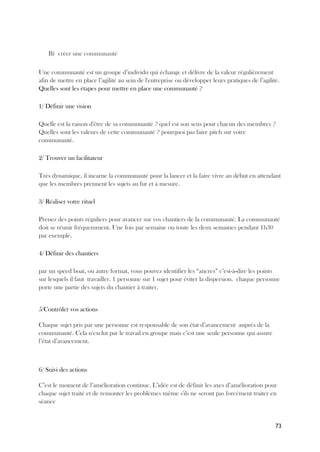 73
B) créer une communauté
Une communauté est un groupe d’individu qui échange et délivre de la valeur régulièrement
afin de mettre en place l’agilité au sein de l'entreprise ou développer leurs pratiques de l’agilité.
Quelles sont les étapes pour mettre en place une communauté ?
1/ Définir une vision
Quelle est la raison d'être de sa communauté ? quel est son sens pour chacun des membres ?
Quelles sont les valeurs de cette communauté ? pourquoi pas faire pitch sur votre
communauté.
2/ Trouver un facilitateur
Très dynamique, il incarne la communauté pour la lancer et la faire vivre au début en attendant
que les membres prennent les sujets au fur et à mesure.
3/ Réaliser votre rituel
Prenez des points réguliers pour avancer sur vos chantiers de la communauté. La communauté
doit se réunir fréquemment. Une fois par semaine ou toute les deux semaines pendant 1h30
par exemple.
4/ Définir des chantiers
par un speed boat, ou autre format, vous pouvez identifier les “ancres” c’est-à-dire les points
sur lesquels il faut travailler. 1 personne sur 1 sujet pour éviter la dispersion. chaque personne
porte une partie des sujets du chantier à traiter.
5/Contrôler vos actions
Chaque sujet pris par une personne est responsable de son état d’avancement auprès de la
communauté. Cela n'exclut par le travail en groupe mais c’est une seule personne qui assure
l’état d’avancement.
6/ Suivi des actions
C’est le moment de l’amélioration continue. L’idée est de définir les axes d’amélioration pour
chaque sujet traité et de remonter les problèmes même s'ils ne seront pas forcément traiter en
séance
 