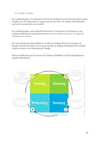 74
C) travailler en équipe
Le coaching d'équipe est un domaine d’activité du coaching. C'est une démarche plus ou moins
complexe car elle doit prendre en compte toutes les personnes de l'équipe à titre individuel
mais aussi le groupe dans son ensemble.
Le coaching d’équipe a pour objectif la performance d’un point de vue du groupe et non
seulement individuel. Le groupe doit pouvoir fonctionner efficacement avec une approche
d’amélioration continue.
Le coach suit dans une durée définie les membres de l'équipe. Il n’est ni le manager de
l'équipe ni le chef de projet. Ce n'est pas un membre de l'équipe, il doit plutôt être considéré
comme un miroir ou un observateur de l'équipe.
Il faut tout d’abord repérer la structure de l’équipe et identifier le stade de développement.
(modèle deTuckman)
 