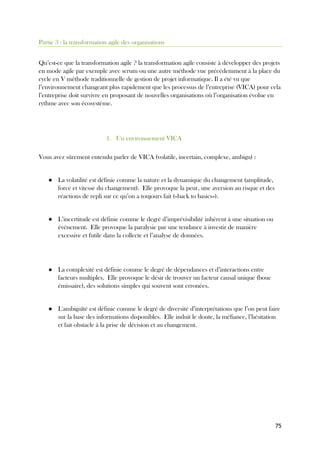 75
Partie 3 : la transformation agile des organisations
Qu’est-ce que la transformation agile ? la transformation agile consiste à développer des projets
en mode agile par exemple avec scrum ou une autre méthode vue précédemment à la place du
cycle en V méthode traditionnelle de gestion de projet informatique. Il a été vu que
l’environnement changeant plus rapidement que les processus de l’entreprise (VICA) pour cela
l’entreprise doit survivre en proposant de nouvelles organisations où l’organisation évolue en
rythme avec son écosystème.
1. Un environnement VICA
Vous avez sûrement entendu parler de VICA (volatile, incertain, complexe, ambigu) :
● La volatilité est définie comme la nature et la dynamique du changement (amplitude,
force et vitesse du changement). Elle provoque la peur, une aversion au risque et des
réactions de repli sur ce qu’on a toujours fait («back to basics»).
● L’incertitude est définie comme le degré d’imprévisibilité inhérent à une situation ou
événement. Elle provoque la paralysie par une tendance à investir de manière
excessive et futile dans la collecte et l’analyse de données.
● La complexité est définie comme le degré de dépendances et d’interactions entre
facteurs multiples. Elle provoque le désir de trouver un facteur causal unique (bouc
émissaire), des solutions simples qui souvent sont erronées.
● L'ambiguïté est définie comme le degré de diversité d’interprétations que l’on peut faire
sur la base des informations disponibles. Elle induit le doute, la méfiance, l’hésitation
et fait obstacle à la prise de décision et au changement.
 