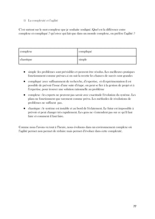 77
1) La complexité et l’agilité
C’est surtout sur le mot complexe que je souhaite souligné. Quel est la différence entre
complexe et compliqué ? qu’est-ce qui fait que dans un monde complexe, on préfère l’agilité ?
complexe compliqué
chaotique simple
● simple :les problèmes sont prévisibles et peuvent être résolus. Les meilleures pratiques
fonctionnnent comme prévues.si on suit la recette les chances de succès sont grandes
● compliqué :avec suffisamment de recherche, d’expertise, et d'expérimentation il est
possible de prévoir l’issue d’une suite d’étape. on peut se fier à la gestion de projet et à
l’expertise, pour trouver une solution rationnelle au problème
● complexe : les experts ne peuvent pas savoir avec exactitude l'évolution du système. Les
plans ne fonctionnent que rarement comme prévu. Les méthodes de résolutions de
problèmes ne suffisent pas.
● chaotique : le système est instable et au bord de l'éclatement. Le futur est impossible à
prévoir et peut changer très rapidement. Les gens ne s’entendent pas sur ce qu’il faut
faire et comment il faut faire.
Comme nous l’avons vu tout à l’heure, nous évoluons dans un environnement complexe où
l’agilité permet non permet de réduire mais permet d’évoluer dans cette complexité.
 