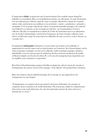 80
L’organisation tribale est gouvernée par la représentation d’un symbole autour duquel les
individus se rassemblent. Elle est essentiellement tournée vers elle-même. Ce type d’entreprise
crée un enthousiasme collectif, esprit de corps et entraide, affectif fort, volonté de conquête,
culture orale, attachement aux traditions et au savoir-faire « métier », production « artisanale »,
sur-qualité. C’est un projet collectif, des valeurs socio-professionnelles partagées, des outils de
suivi élaborés en commun, et des récompenses indexées sur la participation à l’œuvre
collective. De plus, le management est plutôt de l’ordre de l’animation qui est en adéquation
avec les leaders charismatiques cela favorise l’émergence de fortes énergies collectives pour
relever un défi mais risque de sous-estimer les difficultés de mise en œuvre, et de se heurter au
« monde réel »
L’organisation holomorphe l’entreprise est acteur dans son système et les individus se
rapprochent les uns des autres tout en étant focalisés sur l’extérieur. Ses Caractéristiques sont la
vision commune et partagée, accord sur les objectifs, outils et pratiques partagés, initiatives
individuelles à tous les niveaux pour la satisfaction du bien commun, production de qualité
réellement adaptée aux besoins du client. Il y a très peu de management par imposition avec
un équilibre entre animation et négociation
Pour finir, la Sociodynamique propose d’établir un diagnostic selon le niveau de synergie et
d’antagonisme des acteurs vis-à-vis d’un manager / d’un objectif / d’un projet/d’une entreprise.
Dans une relation, chacun individu témoigne de la synergie (ce qui rapproche) et de
l’antagonisme (ce qui éloigne).
“L’antagonisme est composé de jeu personnel et de procès d’intention. La synergie est
composée de jeu commun et de crédit d’intention. On ne peut pas réduire le comportement
d’un acteur à une seule dimension. La carte des partenaires permet de situer chacun en
fonction de ces 2 axes.”
 