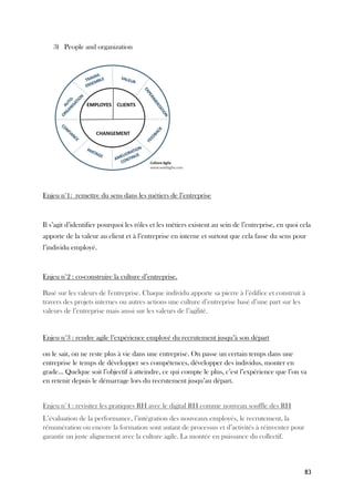 83
3) People and organization
Enjeu n°1: remettre du sens dans les métiers de l’entreprise
Il s’agit d’identifier pourquoi les rôles et les métiers existent au sein de l’entreprise, en quoi cela
apporte de la valeur au client et à l’entreprise en interne et surtout que cela fasse du sens pour
l’individu employé.
Enjeu n°2 : co-construire la culture d’entreprise.
Basé sur les valeurs de l'entreprise. Chaque individu apporte sa pierre à l’édifice et construit à
travers des projets internes ou autres actions une culture d’entreprise basé d’une part sur les
valeurs de l’entreprise mais aussi sur les valeurs de l’agilité.
Enjeu n°3 : rendre agile l’expérience employé du recrutement jusqu’à son départ
on le sait, on ne reste plus à vie dans une entreprise. On passe un certain temps dans une
entreprise le temps de développer ses compétences, développer des individus, monter en
grade… Quelque soit l’objectif à atteindre, ce qui compte le plus, c’est l’expérience que l’on va
en retenir depuis le démarrage lors du recrutement jusqu’au départ.
Enjeu n°4 : revisiter les pratiques RH avec le digital RH comme nouveau souffle des RH
L’évaluation de la performance, l’intégration des nouveaux employés, le recrutement, la
rémunération ou encore la formation sont autant de processus et d’activités à réinventer pour
garantir un juste alignement avec la culture agile. La montée en puissance du collectif.
 