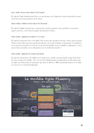 85
1ère étoile : focus sur la valeur ( 2 à 6 mois)
Il s’agit de l’agile fondamental. On va se questionner sur l’apport de valeur du produit et quel
est le processus pour générer de la valeur
2ème étoiles : délivrer de la valeur (3 à 24 mois)
Il s’agit de l’agilité à long terme. comment le marché répond à notre produit ? avons-nous
appris à pivoter, à être dans la qualité attendu par le client.
3ème étoile : optimiser la valeur (+1 à 5 ans)
Il s’agit de l’espérance liée à la l’agilité. On se pose des questions du type : Est-ce que l’on peut
délivrer à des dates qui nous paraissent butoire, est-ce que l’équipe est autonome et autogérée,
est-ce que l’on sait gérer le cycle de vie des fonctionnalités (créer, modifier, supprimer) ? est-ce
que le time-to-market est en adéquation avec la réalité du marché ?
4ème étoile : optimiser le système (le futur)
Il s’agit des perspectives de l'agilité sur le long terme. quelle est la prochaine étape d’un point
de mise en place de l’agilité. Ici, c’est tous les départements, l’organisation en elle-même qui
est agile, aussi bien dans les principes que dans le delivery : RH, marketing, finance (c’est déjà
en cours avec le beyond budgeting)
 