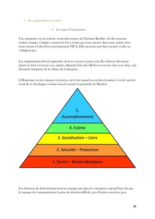86
3. Les organisations en survie
1. Les types d’organisation
Une entreprise est un système vivant idée reprise de Christine Koehler. Si elles peuvent
évoluer, bouger s’adapter comme les êtres vivants qui nous entoure dans notre nature alors
nous serions à l’abri d’un environnement VICA. Elles peuvent aussi bien mourir si elles ne
s’adaptent pas.
Les organisations doivent apprendre de leurs erreurs et pour cela elles doivent elle-même
donné le droit à l’erreur à ses salariés. Quand j’étais chez BeNext et encore chez zen value, cela
fait partie intégrante de la culture de l’entreprise.
L’Holacratie est une réponse à la survie, car le but quand on est dans la nature c’est de survivre
avant de se développer comme nous le montre la pyramide de Marslow
Les éléments de dysfonctionnement ne manque pas dans les entreprises aujourd’hui, tels que
le manque de communication, la prise de décision difficile, peu d’action concrètes, jeux
 