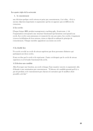 89
Les quatre règles de la sociocratie
1. le consentement
une décision quelque soit le niveau est prise par consentement, c’est à dire, s'il n'y a
aucune objection importante et argumentée qui lui est opposée qui est différent du
consensus.
2. Les cercles
Chaque brique (RH, product management, coaching agile, Avant-vente...) de
l’organisation correspond à une structure fonctionnel qui lui-même correspond à un
cercle. Les cercles sont autonomes et connectés les uns aux autres. Les cercles s’organisent
à travers la définition de leur mission, vision et objectif en utilisant le principe de
consentement. Chaque membre appartient à au moins un cercle
3. Le double lien
Un cercle est relié au cercle de niveau supérieur par deux personnes distinctes qui
participent aux deux cercles.
L'une est élue par le cercle et le représente ; l'autre est désignée par le cercle de niveau
supérieur et est le leader fonctionnel du cercle.
4. L'élection sans candidat
Afin d’occuper une fonction, un cercle échange d’une manière ouverte et argumentée afin
d’aboutir à une nomination par consentement. “L'absence de candidat garantit qu'il n'y a
pas de perdant, et le consentement que chacun est convaincu que le meilleur choix
possible a été fait.”
 