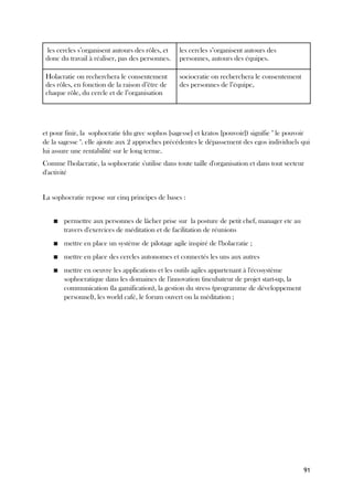 91
les cercles s’organisent autours des rôles, et
donc du travail à réaliser, pas des personnes.
les cercles s’organisent autours des
personnes, autours des équipes.
Holacratie on recherchera le consentement
des rôles, en fonction de la raison d’être de
chaque rôle, du cercle et de l’organisation
sociocratie on recherchera le consentement
des personnes de l’équipe,
et pour finir, la sophocratie (du grec sophos [sagesse] et kratos [pouvoir]) signifie " le pouvoir
de la sagesse ". elle ajoute aux 2 approches précédentes le dépassement des egos individuels qui
lui assure une rentabilité sur le long terme.
Comme l'holacratie, la sophocratie s'utilise dans toute taille d'organisation et dans tout secteur
d'activité
La sophocratie repose sur cinq principes de bases :
■ permettre aux personnes de lâcher prise sur la posture de petit chef, manager etc au
travers d'exercices de méditation et de facilitation de réunions
■ mettre en place un système de pilotage agile inspiré de l'holacratie ;
■ mettre en place des cercles autonomes et connectés les uns aux autres
■ mettre en oeuvre les applications et les outils agiles appartenant à l'écosystème
sophocratique dans les domaines de l'innovation (incubateur de projet start-up, la
communication (la gamification), la gestion du stress (programme de développement
personnel), les world café, le forum ouvert ou la méditation ;
 