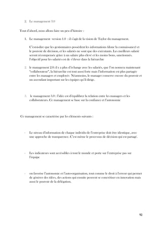92
2. Le management 3.0
Tout d’abord, nous allons faire un peu d’histoire :
1. Le management version 1.0 : il s’agit de la vision de Taylor du management.
C’est-à-dire que les gestionnaires possèdent les informations (donc la connaissance) et
le pouvoir de décision, et les salariés ne sont que des exécutants. Les meilleurs salarié
seront récompensée grâce à un salaire plus élevé et les moins bons, sanctionnés.
l’objecitf pour les salariés est de s’élever dans la hiérarchie
2. le management 2.0: il y a plus d’échange avec les salariés, que l’on nomera maintenant
“collaborateur”, la hiérarchie est tout aussi forte mais l’information est plus partagée
entre les managers et employés Néanmoins, le manager conserve encore du pouvoir et
un ascendant important sur les équipes qu’il dirige.
3. le management 3.0 : l’idée est d’équilibrer la relation entre les managers et les
collaborateurs. Ce management se base sur la confiance et l’autonomie
Ce management se caractérise par les éléments suivants :
- Le niveau d’information de chaque individu de l’entreprise doit être identique, avec
une approche de transparence. C’est même le processus de décision qui est partagé.
- Les indicateurs sont accéssibles à tout le monde et porte sur l’entreprise pas sur
l’équipe
- on favorise l’autonomie et l’auto-organisation, tout comme le droit à l'erreur qui permet
de générer des idées, des actions qui ensuite peuvent se concrétiser en innovation mais
aussi le pouvoir de la délégation.
 