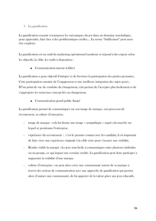94
3. La gamification
La gamification consiste à transposer les mécaniques du jeu dans un domaine non-ludique,
pour apprendre, faire face à des problématiques réelles.... Le terme “ludification” peut aussi
être employé.
La gamification est un outil du marketing opérationnel moderne et répond à des enjeux selon
les objectifs, la cible, les outils à disposition :
■ Communication interne (ciblée)
La gamification a pour objectif d’intégrer et de favoriser la participation des parties prenantes.
Cette participation entraîne de l’engagement et une meilleure intégration des sujets posés .
D”un point de vue de conduite du changement, cela permet de l’accepter plus facilement et de
s’approprier les nouveaux concept liés au changement.
■ Communication grand public (large)
La gamification permet de communiquer sur son image de marque, son processus de
recrutement, sa culture d’entreprise,
- image de marque : cela lui donne une image « sympathique » auprès du marché sur
lequel se positionne l’entreprise.
- expérience du recrutement : c’est le premier contact avec les candidat, il est important
de faire vivre une expérience originale à la cible visée pour s’assurer une visibilité,
- Rendre visible la marque : les jeux sont facile à communiquer entre plusieurs individus
ou un groupe, ce qui impact une certaine viralité. La gamification peut donc participer à
augmenter la visibilité d’une marque.
- culture d’entreprise : on peut alors créer une communauté autour de sa marque à
travers des actions de communication avec une approche de gamification qui permet
alors d’animer une communauté, de lui apporter de la valeur grâce aux jeux éducatifs.
 
