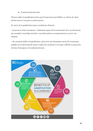 95
■ Commercial (avant-vente)
On peut utiliser la gamification même pour l’avant-vente pour fidéliser ses clients. Le client
devient acteur et non plus en attente passive.
Le succès de la gamification repose sur plusieurs éléments :
– la promesse d’une récompense : valorisation auprès de la communauté (avec un classement,
par exemple), un privilège (accéder à une information en avant-première) ou encore une
dotation.
– des moments dédiés à la gamification : pour créer une dynamique autour des événements
gamifiés, il est intéressant de mettre en place des moments et un espace réfléchi et conçu pour
favoriser l’émergence et la réalisation de jeux.
 