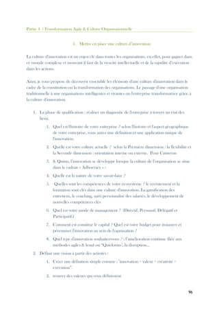 96
Partie 4 : Transformation Agile & Culture Organisationnelle
1. Mettre en place une culture d’innovation
La culture d'innovation est un enjeu clé dans toutes les organisations, en effet, pour gagner dans
ce monde complexe et mouvant il faut de la vivacité intellectuelle et de la rapidité d’exécution
dans les actions.
Ainsi, je vous propose de découvrir ensemble les éléments d'une culture d'innovation dans le
cadre de la constitution ou la transformation des organisations. Le passage d'une organisation
traditionnelle à une organisations intelligentes et vivantes ou l'entreprise transformatrice grâce à
la culture d'innovation.
1. La phase de qualification : réaliser un diagnostic de l'entreprise à travers un état des
lieux.
1. Quel est l'histoire de votre entreprise ? selon l'histoire et l'aspect géographique
de votre entreprise, vous aurez une définition et une application unique de
l'innovation.
2. Quelle est votre culture actuelle ? selon la Première dimension : la flexibilité et
la Seconde dimension : orientation interne ou externe. Pour Cameron
3. & Quinn, l’innovation se développe lorsque la culture de l’organisation se situe
dans le cadran « Adhocracy » :
4. Quelle est la nature de votre savoir-faire ?
5. Quelles sont les compétences de votre écosystème ? le recrutement et la
formation sont clés dans une culture d'innovation. La gamification des
entretiens, le coaching, suivi personnalisé des salariés, le développement de
nouvelles compétences clés
6. Quel est votre mode de management ? (Directif, Persuasif, Délégatif et
Participatif.)
7. Comment est constitué le capital ? Quel est votre budget pour instaurer et
pérenniser l'innovation au sein de l'oganisation ?
8. Quel type d'innovation souhaitez-vous ? : l’amélioration continue (liée aux
méthodes agiles & lean) ou “Quickwins", la disruption...
2. Définir une vision à partir des activités :
1. Créer une définition simple comme : "innovation = valeur + créativité +
exécution”.
2. trouver des valeurs qui vous définissent
 