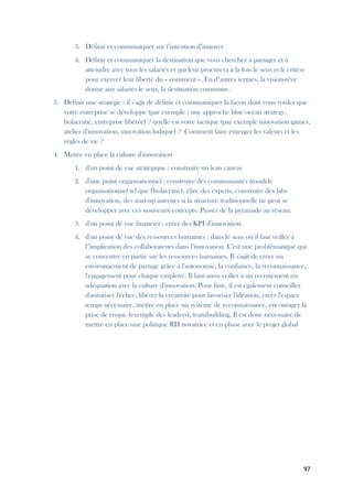 97
3. Définir et communiquer sur l’intention d’innover
4. Définir et communiquer la destination que vous cherchez à partager et à
atteindre avec tous les salariés et qui leur procurera à la fois le sens et le critère
pour exercer leur liberté du « comment ». En d’autres termes, la vision-rêve
donne aux salariés le sens, la destination commune.
3. Définir une stratégie : il s'agit de définir et communiquer la façon dont vous voulez que
votre entreprise se développe (par exemple : une approche blue ocean strategy,
holacratie, entreprise libérée) ? quelle est votre tactique (par exemple innovation games,
atelier d'innovation, innovation ludique) ? Comment faire émerger les valeurs et les
règles de vie ?
4. Mettre en place la culture d'innovation
1. d'un point de vue stratégique : construire un lean canvas
2. d'une point organisationnel : construire des communautés (modèle
organisationnel tel que l'holacratie), élire des experts, construire des labs
d'innovation, des start-up internes si la structure traditionnelle ne peut se
développer avec ces nouveaux concepts. Passer de la pyramide au réseau.
3. d'un point de vue financier : créer des KPI d'innovation
4. d'un point de vue des ressources humaines : dans le sens où il faut veiller à
l'’implication des collaborateurs dans l’innovation. C'est une problématique qui
se concentre en partie sur les ressources humaines. Il s'agit de créer un
environnement de partage grâce à l'autonomie, la confiance, la reconnaissance,
l'engagement pour chaque employé. Il faut aussi veiller à un recrutement en
adéquation avec la culture d'innovation. Pour finir, il est également conseiller
d'autoriser l'échec, libérer la créativité pour favoriser l'idéation, créer l'espace
temps nécessaire, mettre en place un système de reconnaissance, encourager la
prise de risque (exemple des leaders), teambuilding. Il est donc nécessaire de
mettre en place une politique RH novatrice et en phase avec le projet global
 