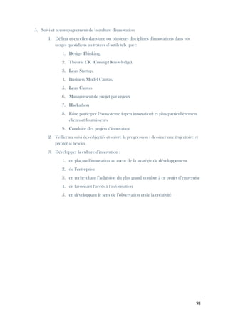 98
5. Suivi et accompagnement de la culture d'innovation
1. Définir et exceller dans une ou plusieurs disciplines d'innovations dans vos
usages quotidiens au travers d'outils tels que :
1. Design Thinking,
2. Théorie CK (Concept Knowledge),
3. Lean Startup,
4. Business Model Canvas,
5. Lean Canvas
6. Management de projet par enjeux
7. Hackathon
8. Faire participer l'écosysteme (open innovation) et plus particulièrement
clients et fournisseurs
9. Conduire des projets d'innovation
2. Veiller au suivi des objectifs et suivre la progression : dessiner une trajectoire et
pivoter si besoin.
3. Développer la culture d'innovation :
1. en plaçant l’innovation au cœur de la stratégie de développement
2. de l’entreprise
3. en recherchant l’adhésion du plus grand nombre à ce projet d’entreprise
4. en favorisant l’accès à l’information
5. en développant le sens de l’observation et de la créativité
 