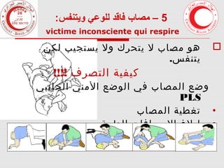 ‫5 – مصاب فاقد للوعي ويتنفس:‬
‫‪victime inconsciente qui respire‬‬

‫‪‬‬

‫هو مصاب ل يتحرك ول يستجيب لكن‬
‫يتنفس.‬

‫كيفية التصرف !!!!‬

‫وضع المصاب في الوضع المني الجانبي‬
‫‪PLS‬‬
‫• تغطية المصاب‬
‫• إبلغ السعافات الطبية‬
‫• مراقبة المصاب‬

 