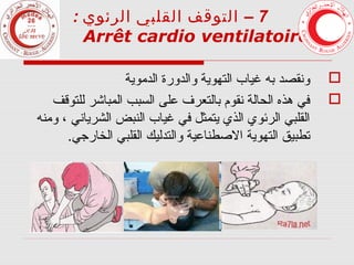 ‫7 – التوقف القلبي الرئوي :‬
‫7‬
‫‪Arrêt cardio ventilatoire‬‬
‫‪‬‬
‫‪‬‬

‫ونقصد به غياب التهوية والدورة الدموية‬
‫في هذه الحالة نقوم بالتعرف على السبب المباشر للتوقف‬
‫القلبي الرئوي الذي يتمثل في غياب النبض الشرياني ، ومنه‬
‫تطبيق التهوية الصطناعية والتدليك القلبي الخارجي.‬

 