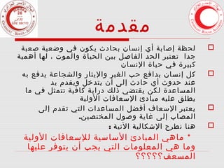 ‫مقدمة‬
‫‪‬‬
‫‪‬‬

‫‪‬‬
‫‪‬‬

‫لحظة إصابة أي إنسان بحادث يكون في وضعية صعبة‬
‫جدا تعتبر الحد الفاصل بين الحياة والموت ، لها أهمية‬
‫كبيرة في حياة النسان‬
‫كل إنسان بدافع حب الغير واليثار والشجاعة يدفع به‬
‫عند حدوث أي حادث إلى أن يتدخل ويقدم يد‬
‫المساعدة لكن يقتضي ذلك دراية كافية تتمثل في ما‬
‫يطلق عليه مبادئ السعافات الولية‬
‫يعتبر السعاف أفضل المساعدات التي تقدم إلى‬
‫المصاب إلى غاية وصول المختصين.‬
‫هنا نطرح الشكالية التية :‬

‫* ماهي المبادئ الساسية للسعافات الولية‬
‫وما هي المعلومات التي يجب أن يتوفر عليها‬
‫المسعف؟؟؟؟؟‬

 