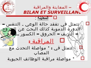 ‫– المعاينة والمراقبة‬
‫3‬
‫‪BILAN ET SURVEILLANCE‬‬

‫‪ ‬المعاينة :‬
‫تتمثل في تفقد حالة الوعي ـ التنفس –‬
‫الدورة الدموية كذلك البحث عن الجروح‬
‫– النزيف – الحروق – الكسور ... الخ‬

‫‪‬‬

‫‪ ‬المراقبة :‬

‫‪‬‬
‫‪‬‬

‫تتمثل في : * مواصلة التحدث مع‬
‫المصاب‬
‫* مواصلة مراقبة الوظائف الحيوية‬

 