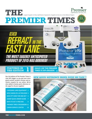 FEATURED IN
THIS EDITION 1 ISSUE 3 OF THE PREMIER
TIMES IS 50% BIGGER!
Includes everything you’ll need & we
throw in a price match guarantee!
Our 3rd edition of The Premier Times is
now 50% bigger so you get even more
great content, product reviews and ex-
clusive coupons for use online. We’ve
also added a handy quick reference or-
der page for all your supplies!
CHOOSING LANE EQUIPMENT	 2
NEW CANON CR-2 AF RELEASE	 4
NEW CPT CODE FOR ORA NCT	 5
HANDY QUICK ORDER GUIDE 	 7
WAYS TO GET A FREE BIO	 8
PREMIER TIMES CROSSWORD 11
CANON SERVICE CENTER 12
Largest Supplier of New Ophthalmic Equipment, Supplies & Service in the Midwest RegionTHE
PREMIER TIMES
THEPREMIERTIMES.COM
NEW QUICK REFERENCE ORDER GUIDE ON PAGE 7
 