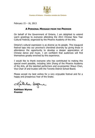Premier of Ontario - Première ministre de l’Ontario




February 15 – 16, 2013

            A PERSONAL MESSAGE FROM THE PREMIER

On behalf of the Government of Ontario, I am delighted to extend
warm greetings to everyone attending the 2013 Chinese New Year
Cultural Festival, organized by the Phoenix Academy of the Arts.

Ontario’s cultural expression is as diverse as its people. This inaugural
festival taps into our province’s cherished diversity by giving those in
attendance the opportunity to develop a deeper appreciation of
Chinese dance and music. I am confident that audiences will find
themselves greatly enriched by this experience.

I would like to thank everyone who has contributed to making this
special event possible, including John Zhang of the Phoenix Academy
of the Arts, all the talented performers and co-presenter Shaun Chen,
Vice Chair of and trustee with the Toronto District School Board.

Please accept my best wishes for a very enjoyable festival and for a
happy and prosperous Year of the Snake.




Kathleen Wynne
Premier
 