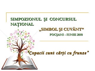 SIMPOZIONUL ŞI CONCURSUL
NAŢIONAL
          „SIMBOL ŞI CUVÂNT”
                 FOCŞANI - IUNIE 2010




      “ Copacii sunt cărţi cu frunze ”
 