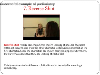 Reverse Shot -where one character is shown looking at another character
(often off-screen), and then the other character is shown looking back at the
first character. Since the characters are shown facing in opposite directions,
the viewer assumes that they are looking at each other



This was successful as it have exploited to make improbable meanings
convincing
 