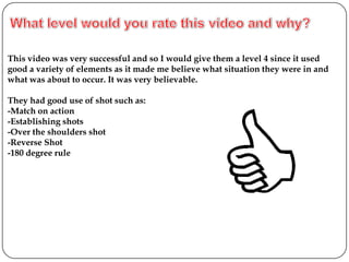 This video was very successful and so I would give them a level 4 since it used
good a variety of elements as it made me believe what situation they were in and
what was about to occur. It was very believable.

They had good use of shot such as:
-Match on action
-Establishing shots
-Over the shoulders shot
-Reverse Shot
-180 degree rule
 
