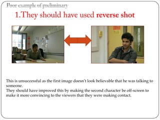 This is unsuccessful as the first image doesn’t look believable that he was talking to
someone.
They should have improved this by making the second character be off-screen to
make it more convincing to the viewers that they were making contact.
 