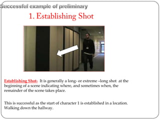 Establishing Shot- It is generally a long- or extreme –long shot at the
beginning of a scene indicating where, and sometimes when, the
remainder of the scene takes place.


This is successful as the start of character 1 is established in a location.
Walking down the hallway.
 