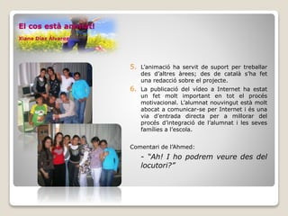 5. L’animació ha servit de suport per treballar
des d’altres àrees; des de català s’ha fet
una redacció sobre el projecte.
6. La publicació del vídeo a Internet ha estat
un fet molt important en tot el procés
motivacional. L’alumnat nouvingut està molt
abocat a comunicar-se per Internet i és una
via d’entrada directa per a millorar del
procés d’integració de l’alumnat i les seves
famílies a l’escola.
Comentari de l’Ahmed:
- “Ah! I ho podrem veure des del
locutori?”
El cos està animat!
Xiana Díaz Álvarez
 